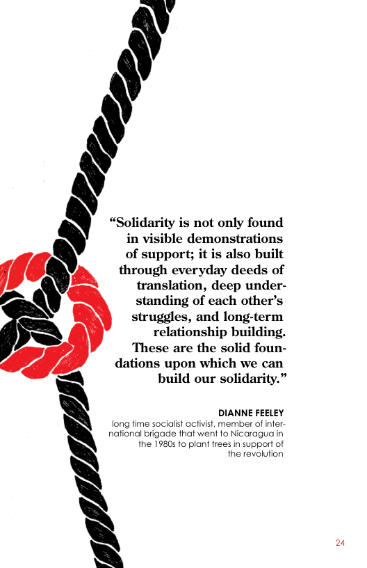 in visible demonstrations  \ of support; it is also built  through everyday deeds of  translation, deep under-  \ standing of cach other’s  struggles, and long-term  R relationship building.  These are the solid foun-  ’ dations upon which we can )  build our solidarity.”  \ DIANNE FEELEY long fime sociailst activist, member of infer  nationdl brigade fhat went fo Nicaragua in  § the 19805 to plant frees in support of the revolution  - “Solidarity is not only found  2 